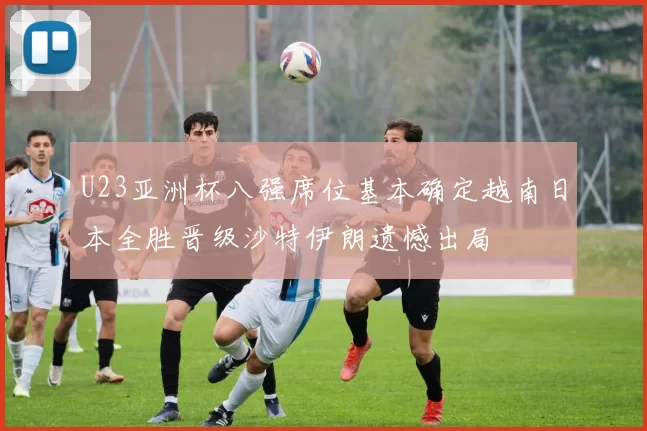 U23亚洲杯八强席位基本确定越南日本全胜晋级沙特伊朗遗憾出局