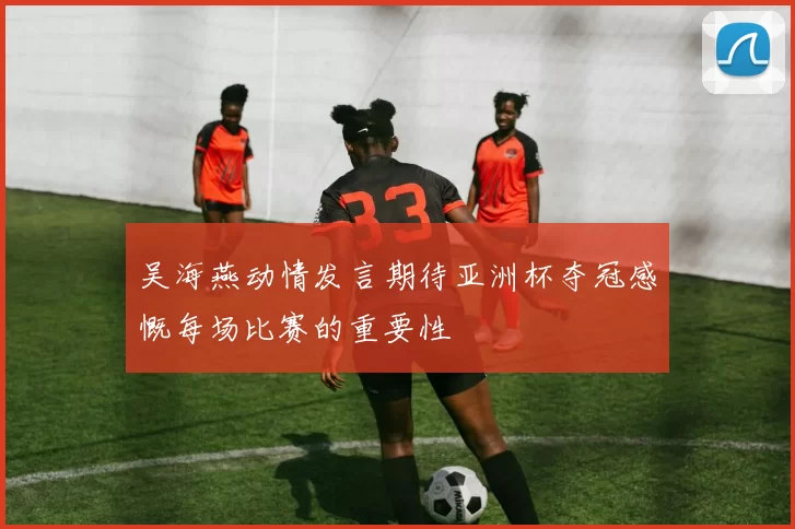 吴海燕动情发言期待亚洲杯夺冠感慨每场比赛的重要性
