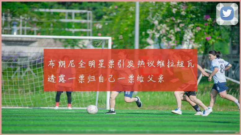 布朗尼全明星票引发热议维拉纽瓦透露一票归自己一票给父亲