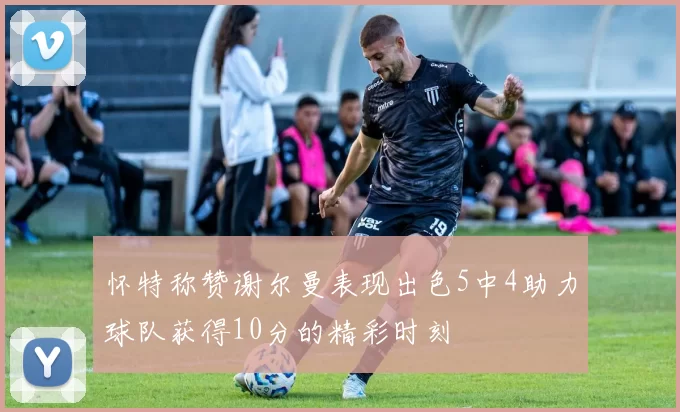 怀特称赞谢尔曼表现出色5中4助力球队获得10分的精彩时刻