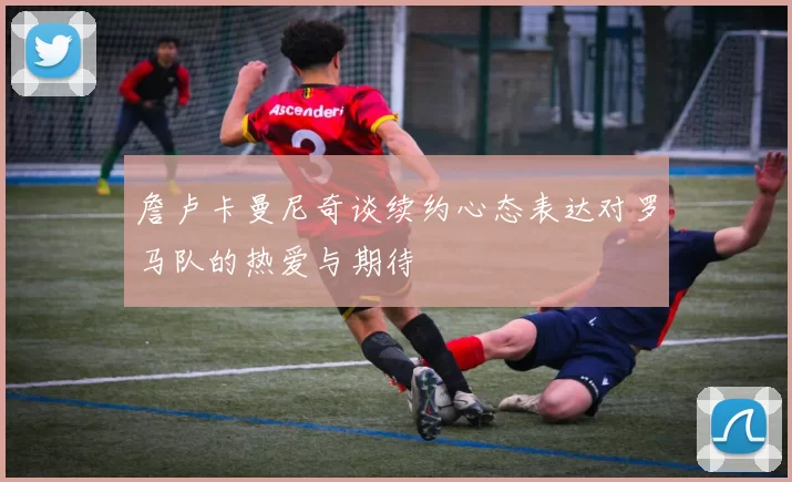 詹卢卡曼尼奇谈续约心态表达对罗马队的热爱与期待
