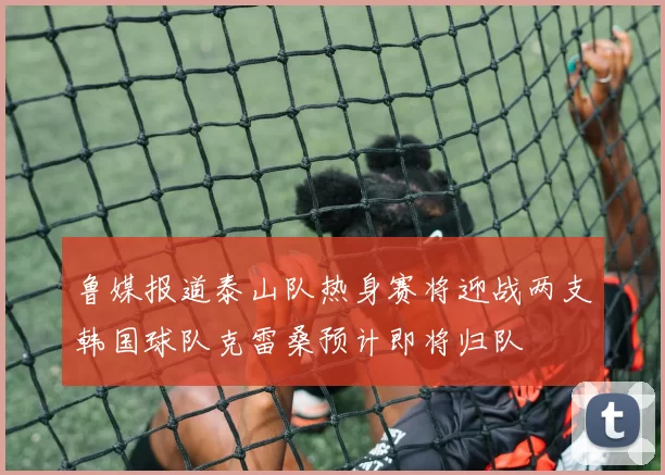 鲁媒报道泰山队热身赛将迎战两支韩国球队克雷桑预计即将归队
