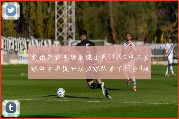 爱德华兹半场表现出色11投5中三分球命中率提升助力球队拿下17分4板1助