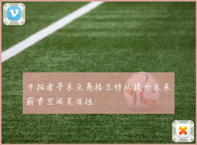 开拓者寻求交易格兰特以提升未来薪资空间灵活性