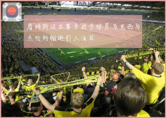 詹姆斯谈本赛季进步球员马克西与杰伦约翰逊引人注目