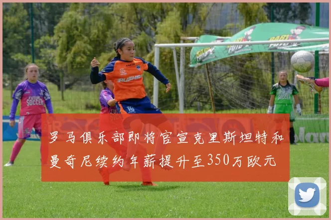 罗马俱乐部即将官宣克里斯坦特和曼奇尼续约年薪提升至350万欧元