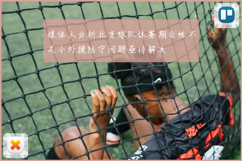媒体人分析北京球队休赛期合练不足小外援防守问题亟待解决